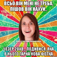 всьо він мені не треба, пішов він нахуй.. чезер 20хв... подивися, яка в нього гарна нова фотка