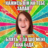 - кажись він на тебе запав.. - блять, і за шо мені така біда.