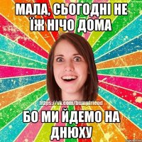 мала, сьогодні не їж нічо дома бо ми йдемо на днюху