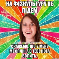 на фізкультуру не підем скажемо, шо у мене мєсячні а в тебе нога болить.