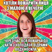 хотіли пожарити яйця з малою а вечерю - через час вся пожарка до хати з колодязя відрами воду носила.