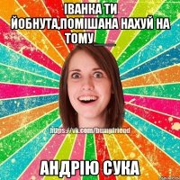 іванка ти йобнута,помішана нахуй на тому___ андрію сука