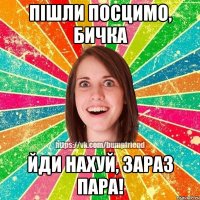 пішли посцимо, бичка йди нахуй, зараз пара!