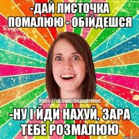 -дай листочка помалюю - обійдешся -ну і йди нахуй, зара тебе розмалюю