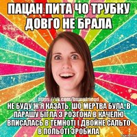 пацан пита чо трубку довго не брала не буду ж я казать, шо мертва була, в парашу бiгла з розгона в качелю вписалась в темнотi i двойне сальто в польотi зробила