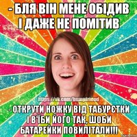 - бля він мене обідив і даже не помітив - открути ножку від табурєтки і в'їби його так, шоби батарейки повилітали!!!