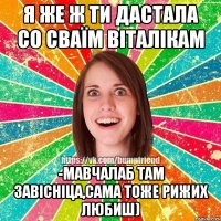 я же ж ти дастала со сваїм віталікам -мавчалаб там завісніца,сама тоже рижих любиш)