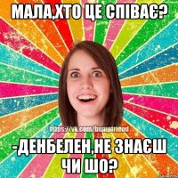 мала,хто це співає? -денбелен,не знаєш чи шо?