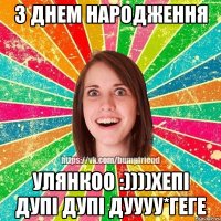 з днем народження улянкоо :))))хепі дупі дупі дуууу*геге