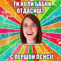 - ти коли бабки отдасиш? - с першой пєнсії.