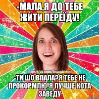 -мала,я до тебе жити переїду! -ти шо впала?я тебе не прокормлю!я лучше кота заведу