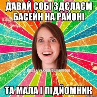 давай собі здєлаєм басейн на районі та мала і підйомник