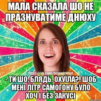 мала сказала шо не празнуватиме днюху - ти шо, блядь. охуїла?! шоб мені літр самогону було хоч і без закусі