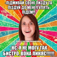 -підмивай свою пизду та піздуй до мене!гулять підем!! -нє, я не могу так бистро, вона линяє!!!