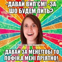 -давай вип'єм! -за шо будем пить? -давай за мене!тобі то пофік,а мені пріятно!