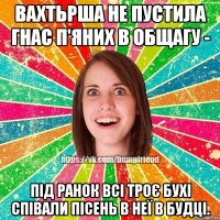 вахтьрша не пустила гнас п'яних в общагу - під ранок всі троє бухі співали пісень в неї в будці.