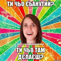 ти чьо єбанутий? ти чьо там дєлаєш?