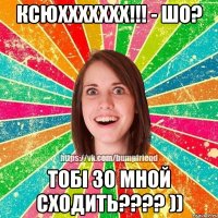 ксюххххххх!!! - шо? тобі зо мной сходить??? ))