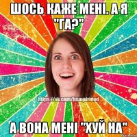 шось каже мені. а я "га?" а вона мені "хуй на"