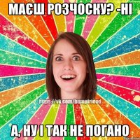 маєш розчоску? -ні а, ну і так не погано