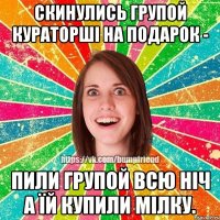 скинулись групой кураторші на подарок - пили групой всю ніч а їй купили мілку.