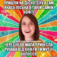 пришли на діскотєку,а там якась піська в такій самій кофті через 10 хв мала принесла рукава від кофти і жмут її волосся