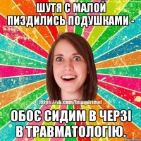 шутя с малой пиздились подушками - обоє сидим в черзі в травматологію.