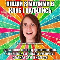 пішли з малими в клуб і напились одна пішла посеред діскотєки,інша наривілась,а я поїбала курточку і спалила другій колготи