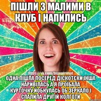 пішли з малими в клуб і напились одна пішла посеред діскотєки,інша наривілась,а я проїбала курточку,йобнулась об зеркало і спалила другій колготи