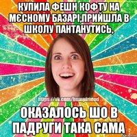 купила фешн кофту на мєсному базарі,прийшла в школу пантанутись, оказалось шо в падруги така сама