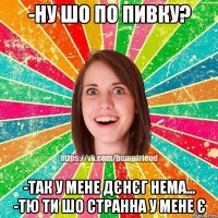 -ну шо по пивку? -так у мене дєнєг нема... -тю ти шо странна у мене є