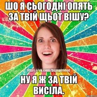 шо я сьогодні опять за твій щьот вішу? ну я ж за твій висіла.