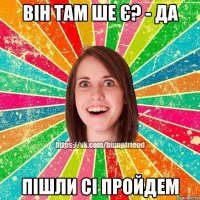 він там ше є? - да пішли сі пройдем