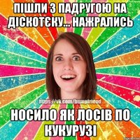 пішли з падругою на діскотєку... нажрались носило як лосів по кукурузі