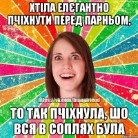 хтіла елєгантно пчіхнути перед парньом, то так пчіхнула, шо вся в соплях була