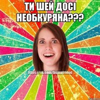 ти шей досі необкуряна??? 