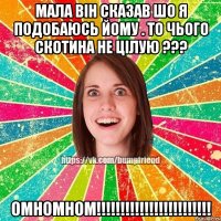 мала він сказав шо я подобаюсь йому . то чього скотина не цілую ??? омномном!!!