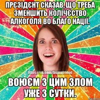 прєзідєнт сказав, що треба зменшить колічєство алкоголя во благо нації. воюєм з цим злом уже 3 сутки.