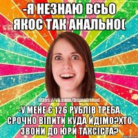 -я незнаю всьо якос так анально( -у мене є 126 рублів треба срочно віпити куда йдімо?хто звони до юри таксіста?