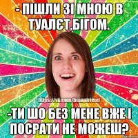 - пішли зі мною в туалєт,бігом. -ти шо без мене вже і посрати не можеш?