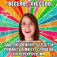 -весело.. -хуєсело даа...люди женяться дітей рожають,а ми тут слова на хуї перекручуєм..