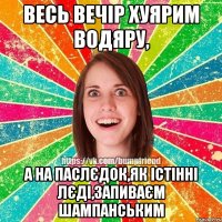 весь вечір хуярим водяру, а на паслєдок,як істінні лєді,запиваєм шампанським