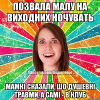 позвала малу на виходних ночувать мамкі сказали, шо душевні травми, а самі - в клуб