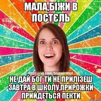 мала,біжи в постєль не дай бог ти не прилізеш завтра в школу,прирожки прийдеться пекти