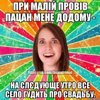 при малій провів пацан мене додому - на слєдующе утро все село гудить про свадьбу.