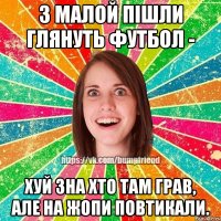 з малой пішли глянуть футбол - хуй зна хто там грав, але на жопи повтикали.