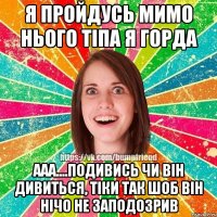 я пройдусь мимо нього тіпа я горда ааа....подивись чи він дивиться, тіки так шоб він нічо не заподозрив