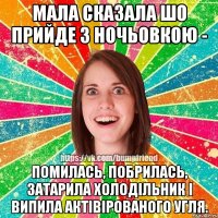 мала сказала шо прийде з ночьовкою - помилась, побрилась, затарила холодільник і випила актівірованого угля.