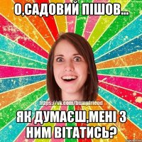 о,садовий пішов... як думаєш,мені з ним вітатись?