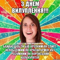 з днем вилуплення!!! бажаю шоб ти був крепким як спирт, непобідімим як красна армія, ну і розумним як корейський калькулятор